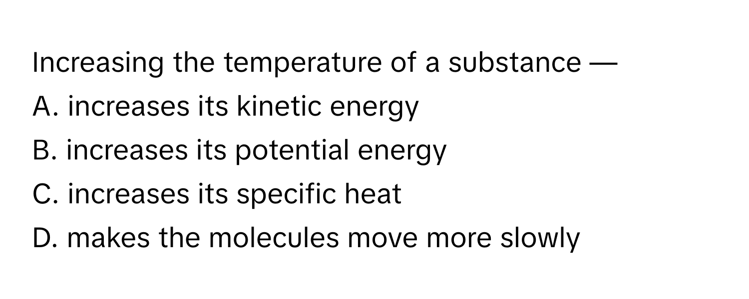 Increasing the temperature of a substance —

A. increases its kinetic energy
B. increases its potential energy
C. increases its specific heat
D. makes the molecules move more slowly