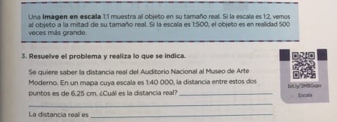 Una Imagen en escala 1:1 muestra al objeto en su tamaño real. Si la escala es 1:2, vemos 
al objeto a la mitad de su tamaño real. Si la escala es 1:500, el objeto es en realidad 500
veces más grande. 
3. Resuelve el problema y realiza lo que se indica. 
Se quiere saber la distancia real del Auditorio Nacional al Museo de Arte 
Moderno. En un mapa cuya escala es 1:40 000, la distancia entre estos dos 
puntos es de 6.25 cm. ¿Cuál es la distancia real?_ bltJy3MBGqI 
Estala 
_ 
La distancia real es_