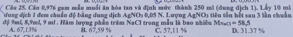 0,021
Câu 25. Cân 0,976 gam mẫu muối ăn hòa tan và định mức thành 250 ml (dung dịch 1). Lấy 10 ml
dung dịch 1 đem chuẩn độ bằng dung dịch AgNO₃ 0,05 N. Lượng AgNO3 tiêu tốn hết sau 3 lần chuẩn
độ 9ml, 8, 9ml, 9 ml. Hàm lượng phần trăm NaCl trong mẫu là bao nhiêu M_NaCl=58,5
A. 67,13% B. 67,59 % C. 57,11 % D. 31.37 %