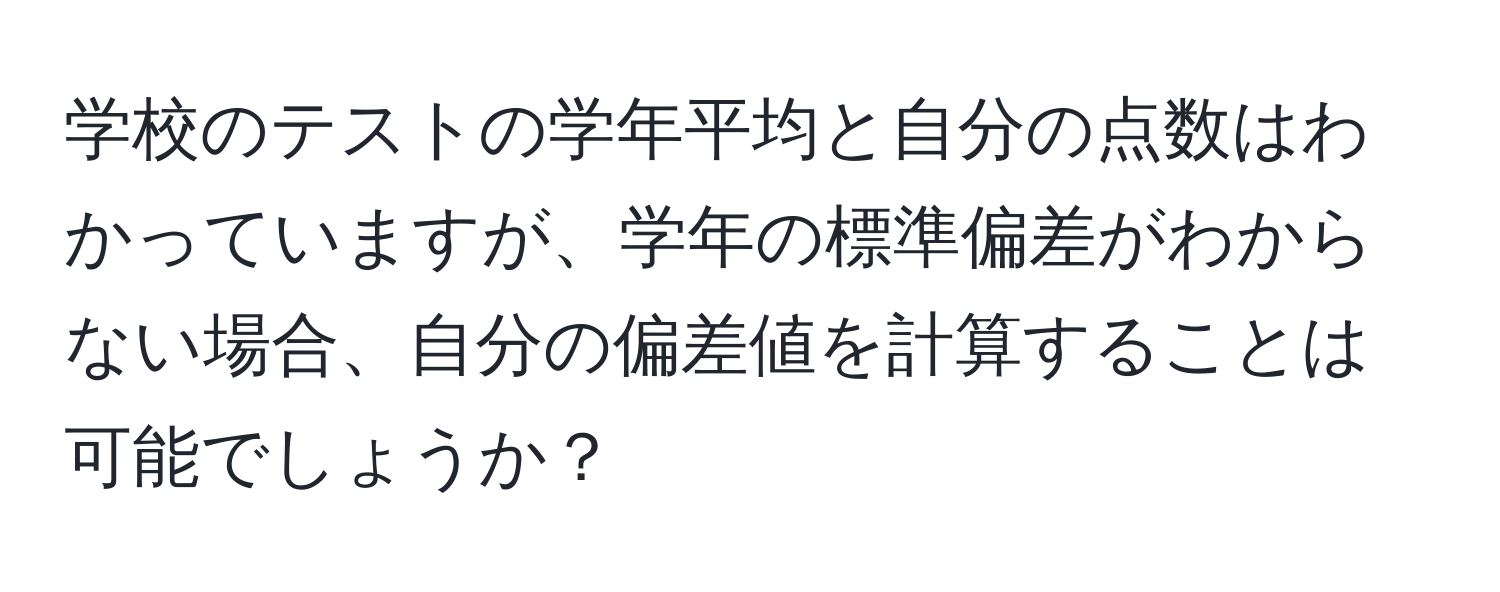 学校のテストの学年平均と自分の点数はわかっていますが、学年の標準偏差がわからない場合、自分の偏差値を計算することは可能でしょうか？