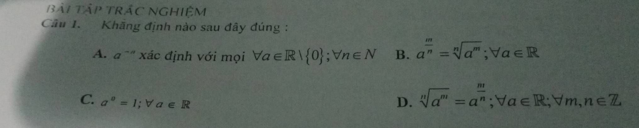 bài Tập TRÁC NGHIệM
Câu 1. Khăng định nào sau đây đúng :
A. a^(-n) xác định với mọi forall a∈ R| 0; forall n∈ N B. a^(frac m)n=sqrt[n](a^m); forall a∈ R
C. a°=1; forall a∈ R D. sqrt[n](a^m)=a^(frac m)n; forall a∈ R; forall m, n∈ Z