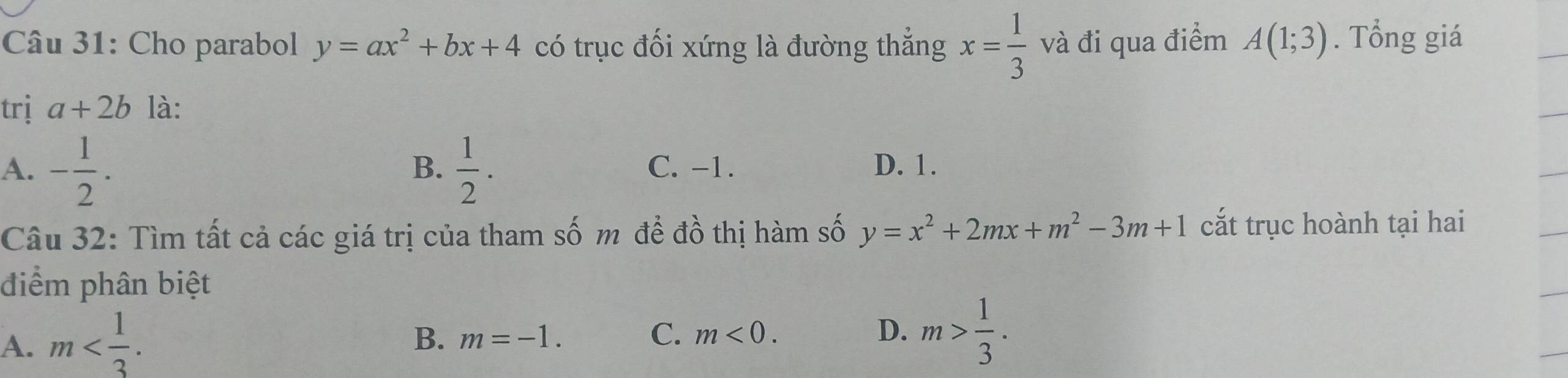 Cho parabol y=ax^2+bx+4 có trục đối xứng là đường thắng x= 1/3  và đi qua điểm A(1;3). Tổng giá
trị a+2b là:
B.
A. - 1/2 .  1/2 . C. -1. D. 1.
Câu 32: Tìm tất cả các giá trị của tham số m để đồ thị hàm số y=x^2+2mx+m^2-3m+1 cắt trục hoành tại hai
điểm phân biệt
A. m .
B. m=-1. C. m<0</tex>. D. m> 1/3 .