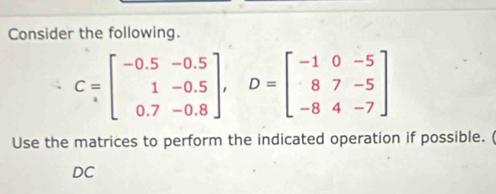 Consider the following.
C=beginbmatrix -0.5&-0.5 1&-0.5 0.7&0.8endbmatrix , D=beginbmatrix -1&0&-5 8&7&-5 -8&4&-7endbmatrix
Use the matrices to perform the indicated operation if possible. ( 
DC