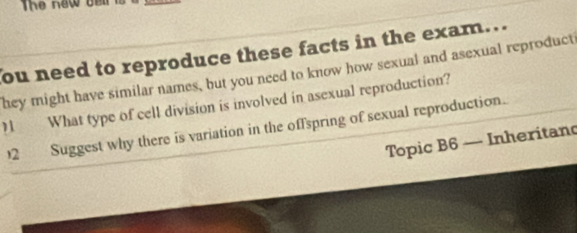 The new a 
ou need to reproduce these facts in the exam... 
hey might have similar names, but you need to know how sexual and asexual reproduct 
1 What type of cell division is involved in asexual reproduction? 
2 Suggest why there is variation in the offspring of sexual reproduction. 
Topic B6 — Inheritand