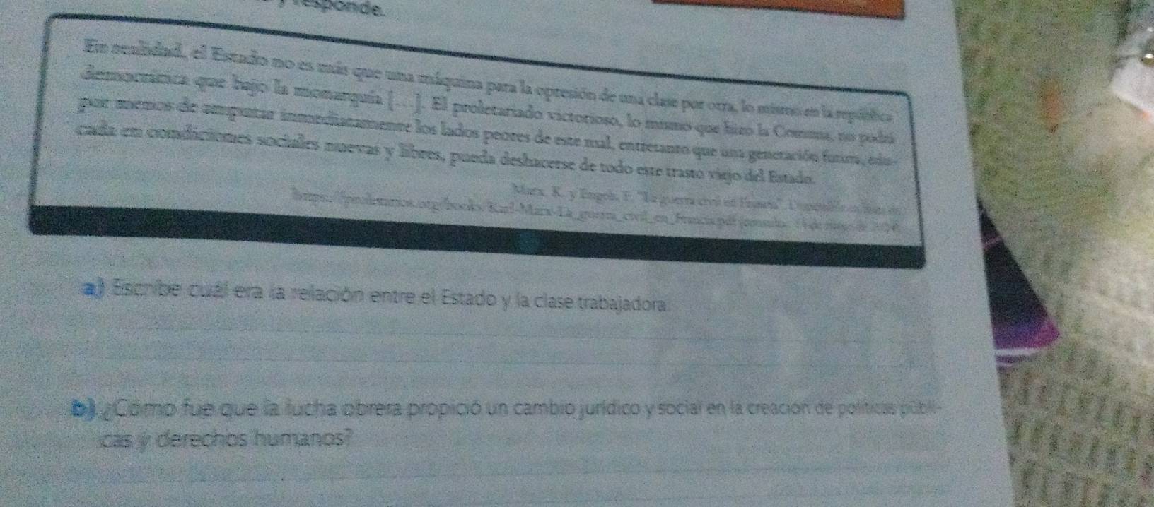 Esponde 
En realidad, el Estado no es más que una máquina para la opresión de una clase por orra, lo miso en la república 
democrática que bajo la monarquía […]. El proletariado victorioso, lo mismo que hizo la Comma, no podrá 
pair memos de ampuntar inmndiatamente los lados peores de este mal, entretanto que una generación futms, edu 
cada em condiciomes sociales nuevas y libres, pueda deshacerse de todo este trasto viejo del Estado. 
Mara, K. y Emgols, E. ''La guerra creó en Enaa'', Empéalón en tat de 
lops:/proleários.org/booko. Karl-Marx-La_gorra_civil_en_Francia.pdl (rnilo. O de mgo de 204
) Escnibe cuál era la relación entre el Estado y la clase trabajadora 
b) ¿Como fue que la fucha obrera propició un cambio jurídico y social en la creación de políticas públi 
cas y derechos humanos?