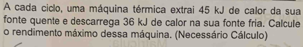 A cada ciclo, uma máquina térmica extrai 45 kJ de calor da sua 
fonte quente e descarrega 36 kJ de calor na sua fonte fria. Calcule 
o rendimento máximo dessa máquina. (Necessário Cálculo)