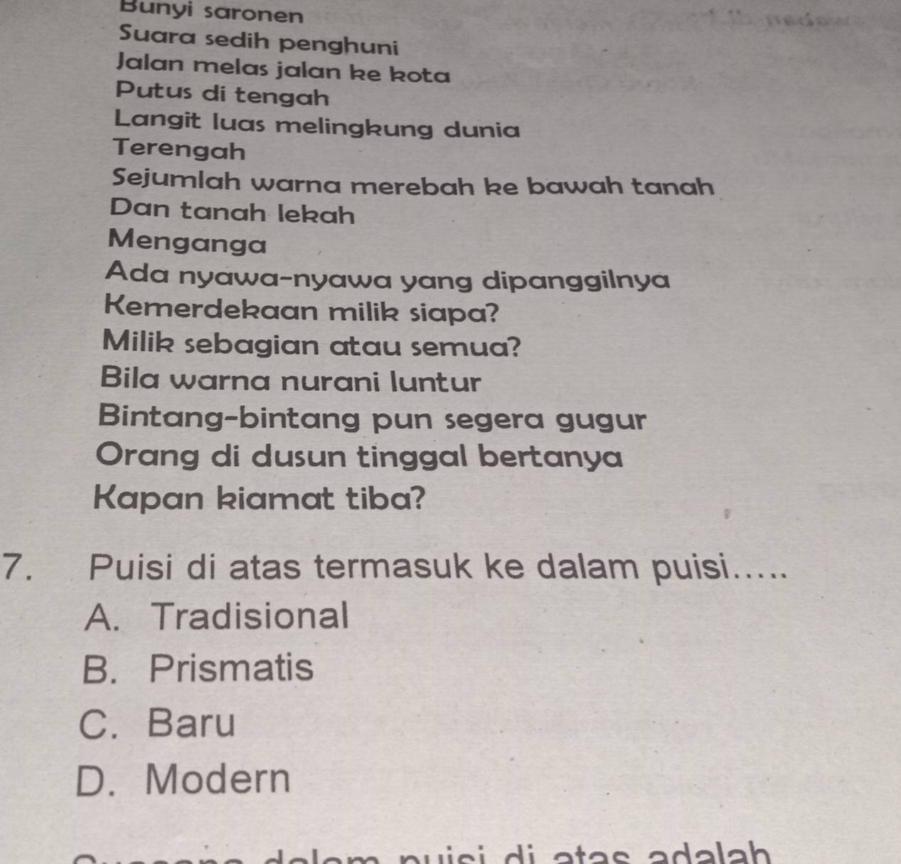 Bunyi saronen
Suara sedih penghuni
Jalan melas jalan ke kota
Putus di tengah
Langit luas melingkung dunia
Terengah
Sejumlah warna merebah ke bawah tanah
Dan tanah lekah
Menganga
Ada nyawa-nyawa yang dipanggilnya
Kemerdekaan milik siapa?
Milik sebagian atau semua?
Bila warna nurani luntur
Bintang-bintang pun segera gugur
Orang di dusun tinggal bertanya
Kapan kiamat tiba?
7. Puisi di atas termasuk ke dalam puisi.....
A. Tradisional
B. Prismatis
C. Baru
D. Modern
wisi di atas adalah