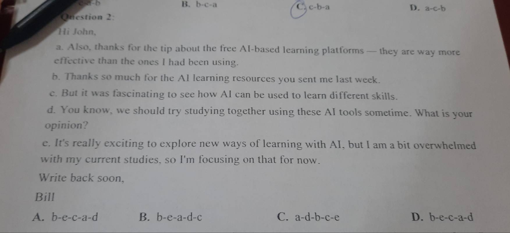 c -a-b B. b-c-a
C. c-b-a D. a-c-b
Question 2:
Hi John,
a. Also, thanks for the tip about the free AI-based learning platforms — they are way more
effective than the ones I had been using.
b. Thanks so much for the A1 learning resources you sent me last week.
c. But it was fascinating to see how AI can be used to learn different skills.
d. You know, we should try studying together using these AI tools sometime. What is your
opinion?
e. It's really exciting to explore new ways of learning with AI, but I am a bit overwhelmed
with my current studies, so I'm focusing on that for now.
Write back soon,
Bill
A. b-e-c-a-d B. b-e-a-d-c C. a-d-b-c-e D. b-e-c-a-d