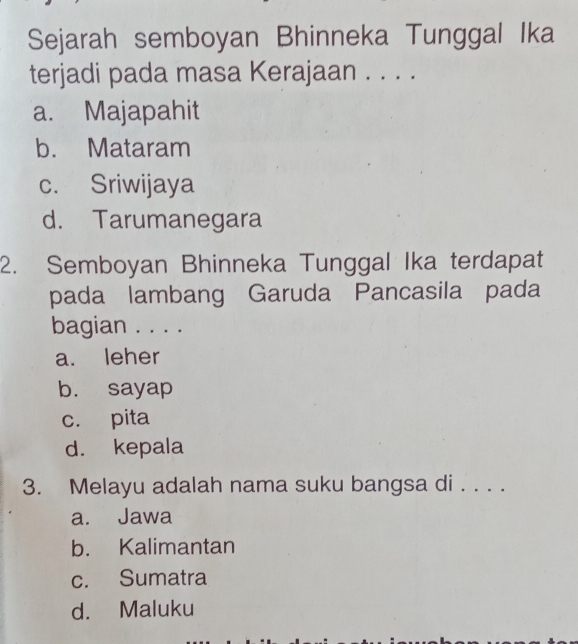 Sejarah semboyan Bhinneka Tunggal Ika
terjadi pada masa Kerajaan . . . .
a. Majapahit
b. Mataram
c. Sriwijaya
d. Tarumanegara
2. Semboyan Bhinneka Tunggal Ika terdapat
pada lambang Garuda Pancasila pada
bagian . . . .
a. leher
b. sayap
c. pita
d. kepala
3. Melayu adalah nama suku bangsa di . . . .
a. Jawa
b. Kalimantan
c. Sumatra
d. Maluku