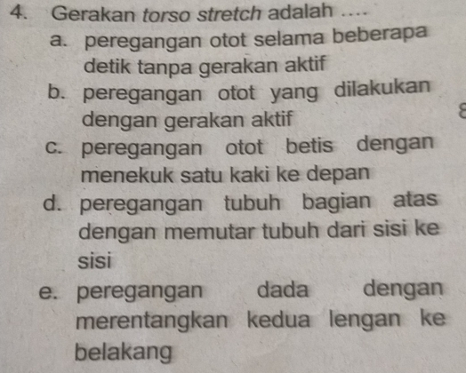 Gerakan torso stretch adalah …
a. peregangan otot selama beberapa
detik tanpa gerakan aktif
b. peregangan otot yang dilakukan
dengan gerakan aktif
c. peregangan otot betis dengan
menekuk satu kaki ke depan
d. peregangan tubuh bagian atas
dengan memutar tubuh dari sisi ke
sisi
e. peregangan dada y dengan
merentangkan kedua lengan ke
belakang