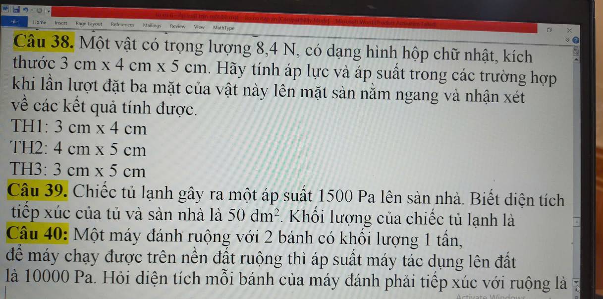 Home Insert Page Layout References Mailings Review MathType 
Câu 38. Một vật có trọng lượng 8, 4 N, có dạng hình hộp chữ nhật, kích 
thước 3cm* 4cm* 5cm. Hãy tính áp lực và áp suất trong các trường hợp 
khi lần lượt đặt ba mặt của vật này lên mặt sàn nằm ngang và nhận xét 
về các kết quả tính được. 
TH1: 3cm* 4cm
TH2: 4cm* 5cm
TH3: 3cm* 5cm
Câu 39. Chiếc tủ lạnh gây ra một áp suất 1500 Pa lên sản nhà. Biết diện tích 
tiếp xúc của tủ và sàn nhà là 50dm^2. Khối lượng của chiếc tủ lạnh là 
Câu 40: Một máy đánh ruộng với 2 bánh có khối lượng 1 tần, 
để máy chạy được trên nền đất ruộng thì áp suất máy tác dụng lên đất 
là 10000 Pa. Hỏi diện tích mỗi bánh của máy đánh phải tiếp xúc với ruộng là