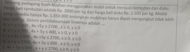 Seorang pedagang buah-buahan menggunakan mobil untuk menjual rambutan dan duku.
Harga beli rambutan adalah Rp. 2000 per kg dan harga beli duku Rp. 2.500 per kg. Modal
yang tersedia hanya Rp. 1.350.000 sedangkan mobilnya hanya dapat mengangkut tidak lebih
dari 600 kg. Sistem pertidaksamaan liniernya adalah ....
A.
B. x+y≤ 600, 4x+5y≤ 2700, x≥ 0, y≥ 0
C. x+y≤ 500, 4x+5y≤ 400, x≥ 0, y≥ 0
D. x+2y≤ 600, 4x+5y≤ 2700, x≥ 0, y≥ 0
x+y≤ 2700, 4x+5y≤ 600, x≥ 0, y≥ 0
E. 4x+5y≤ 600, x+y≤ 2700, x≥ 0, y≥ 0