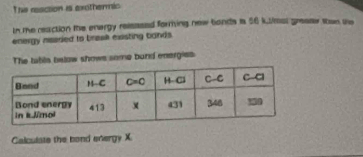 The reaction is exothermic
In the reaction the energy relsssed forming new bonds is 56 k1/msl grease than te
energy niseried to braak existing bands .
The tabls below shows some band energies
Calculate the bond energy X