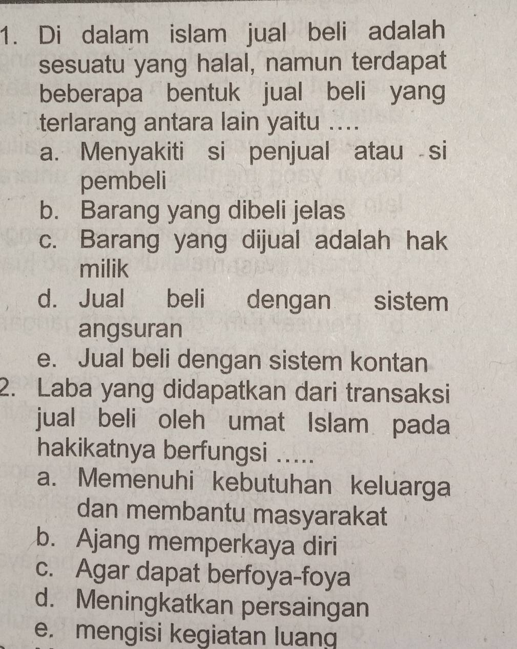 Di dalam islam jual beli adalah
sesuatu yang halal, namun terdapat
beberapa bentuk jual beli yang
terlarang antara lain yaitu ....
a. Menyakiti si penjual atau si
pembeli
b. Barang yang dibeli jelas
c. Barang yang dijual adalah hak
milik
d. Jual beli dengan sistem
angsuran
e. Jual beli dengan sistem kontan
2. Laba yang didapatkan dari transaksi
jual beli oleh umat Islam pada
hakikatnya berfungsi .....
a. Memenuhi kebutuhan keluarga
dan membantu masyarakat
b. Ajang memperkaya diri
c. Agar dapat berfoya-foya
d. Meningkatkan persaingan
e. mengisi kegiatan luang