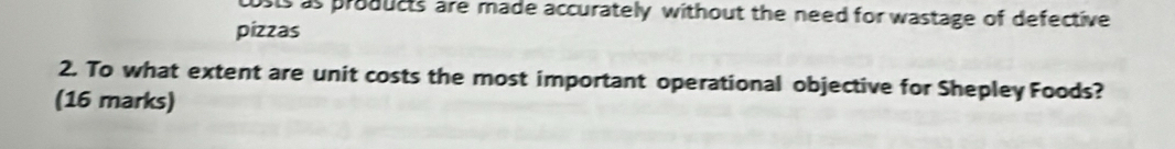 costs as products are made accurately without the need for wastage of defective 
pizzas 
2. To what extent are unit costs the most important operational objective for Shepley Foods? 
(16 marks)