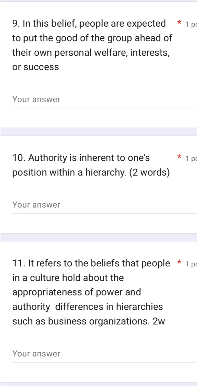 In this belief, people are expected * 1 po 
to put the good of the group ahead of 
their own personal welfare, interests, 
or success 
Your answer 
10. Authority is inherent to one's * 1 p 
position within a hierarchy. (2 words) 
Your answer 
11. It refers to the beliefs that people * 1 p 
in a culture hold about the 
appropriateness of power and 
authority differences in hierarchies 
such as business organizations. 2w 
Your answer