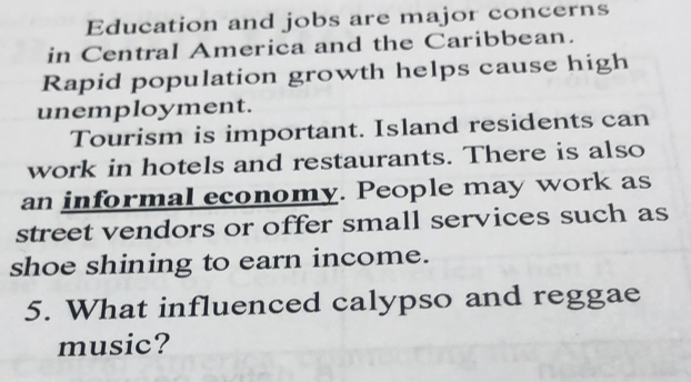 Education and jobs are major concerns 
in Central America and the Caribbean. 
Rapid population growth helps cause high 
unemployment. 
Tourism is important. Island residents can 
work in hotels and restaurants. There is also 
an informal economy. People may work as 
street vendors or offer small services such as 
shoe shining to earn income. 
5. What influenced calypso and reggae 
music?