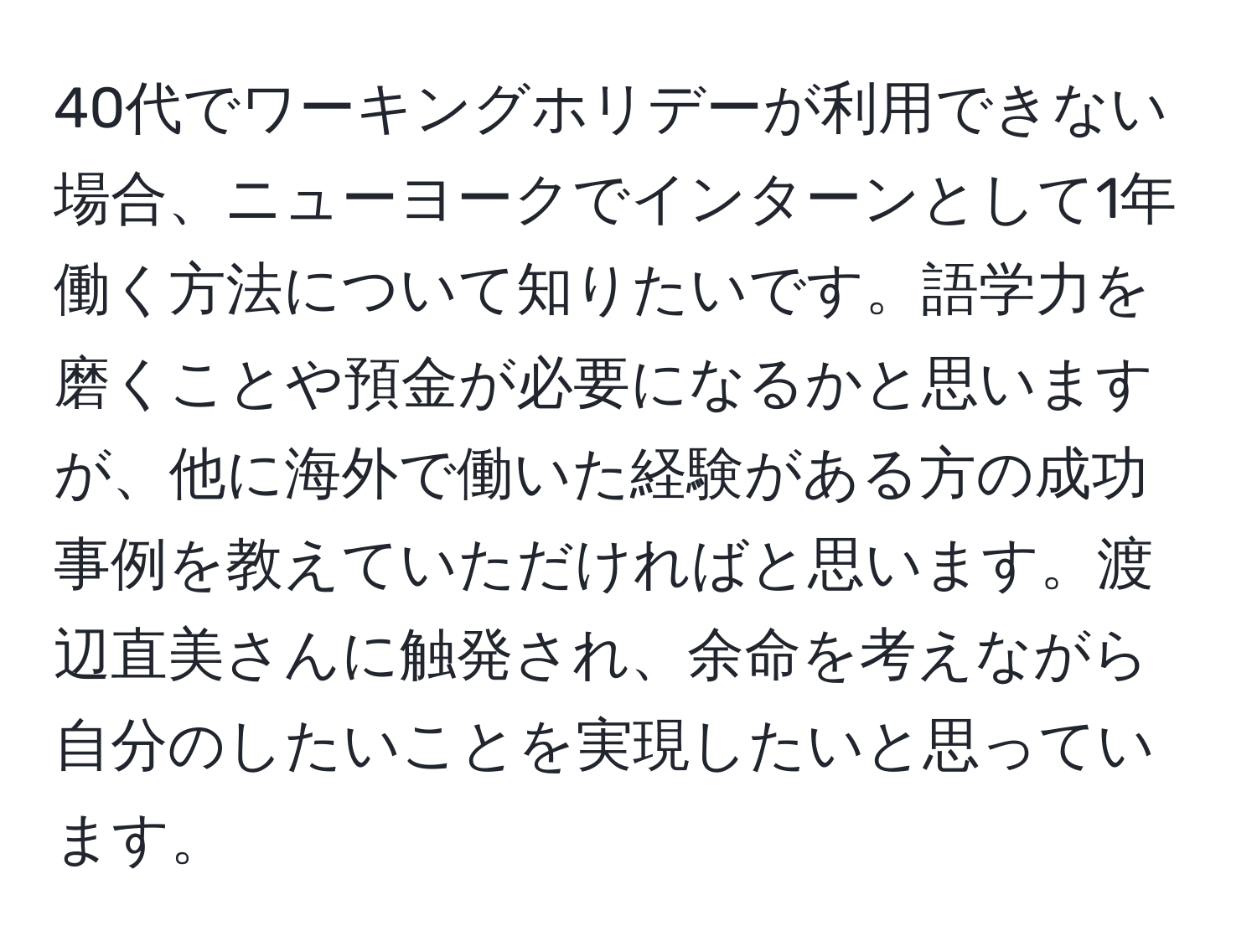 40代でワーキングホリデーが利用できない場合、ニューヨークでインターンとして1年働く方法について知りたいです。語学力を磨くことや預金が必要になるかと思いますが、他に海外で働いた経験がある方の成功事例を教えていただければと思います。渡辺直美さんに触発され、余命を考えながら自分のしたいことを実現したいと思っています。