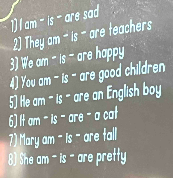 am - is - are sad 
2)They am - is - are teachers 
3) We am - is - are happy 
4) You am - is - are good children 
5) He am - is - are an English boy 
6) It am - is - are - a cat 
7) Mary am - is - are tall 
8) She am - is - are pretty