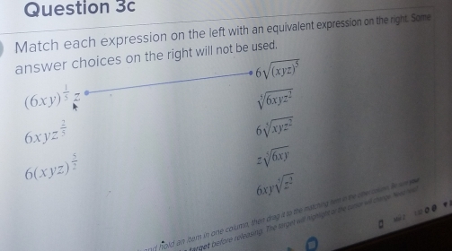 Match each expression on the left with an equivalent expression on the right. Some
answer choices on the right will not be used.
6sqrt((xyz)^5)
(6xy)^ 1/5 ,
sqrt[5](6xyz^2)
6xyz^(frac 2)3
6sqrt[5](xyz^2)
6(xyz)^ 5/2 
zsqrt[5](6xy)
6xysqrt[3](z^2)
nf hold an itern in one colurin, then drag it to the matching tem n be she ooen. ie w e
grget before releasing. The trget will highight al the cuno will crnge Ne w