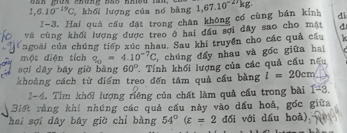 dan gưa chung bão nhieu lăn,
1,6.10^(-19)C , khối lượng của nó bàng 1,67.10^(-27)k g. 
1-3. Hai quả cầu đặt trong chân không có cùng bán kính di 
và cùng khối lượng được treo ở hai đầu sợi dây sao cho mặt 
ngoài của chúng tiếp xúc nhau. Sau khi truyền cho các quả cầu k 
một điện tích q_o=4.10^(-7)C , chúng đẩy nhau và góc giữa hai 
sợi dây bây giờ bằng 60°. Tính khối lượng của các quả cầu nếu 
khoảng cách từ điểm treo đến tâm quả cầu bằng l=20cm
1-4. Tìm khối lượng riêng của chất làm quả cầu trong bài 1-3. 
Biết rằng khi nhúng các quả cầu này vào dầu hoả, góc giữa 
Thai sợi dây bây giờ chỉ bằng 54°(varepsilon =2 đối với dầu hoả).