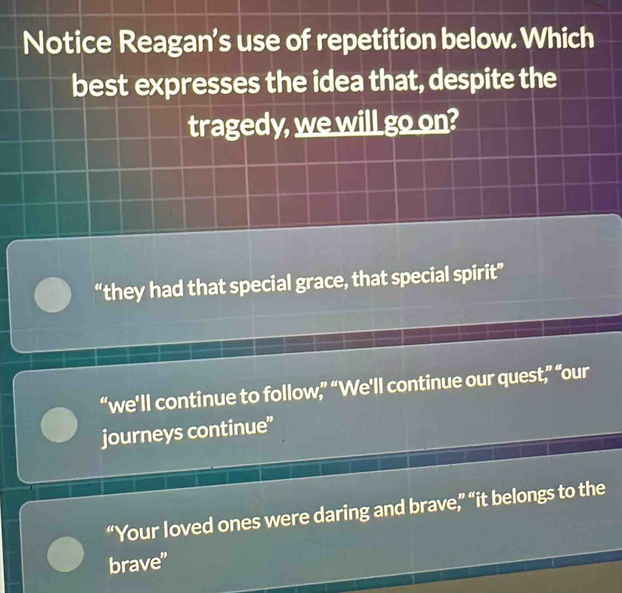 Notice Reagan's use of repetition below. Which
best expresses the idea that, despite the
tragedy, we will go on?
“they had that special grace, that special spirit”
“we'll continue to follow,” “We'll continue our quest,” “our
journeys continue”
“Your loved ones were daring and brave,” “it belongs to the
brave"