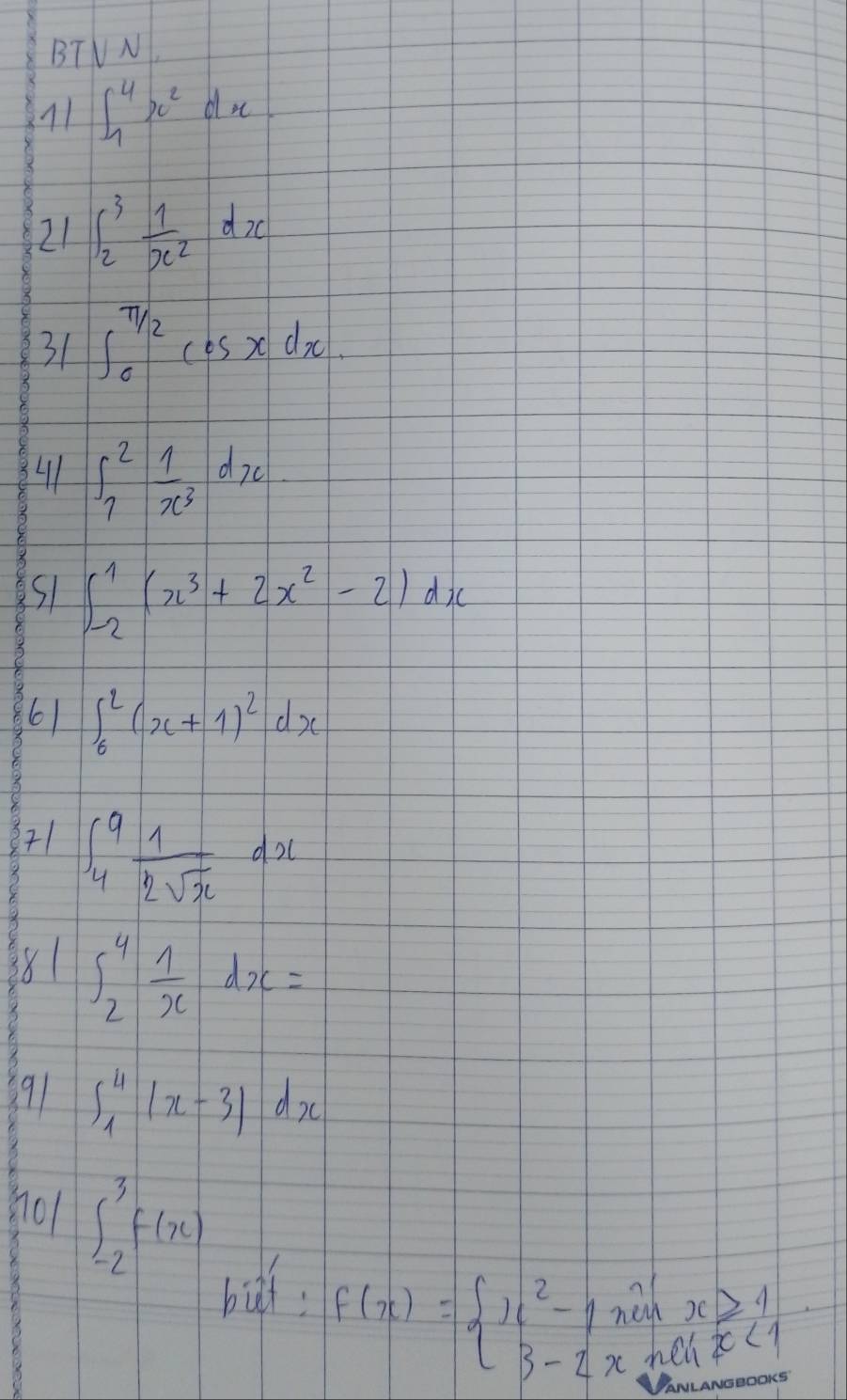 BTV N 
11 ∈t _1^(4x^2)dx
21 ∈t _2^(3frac 1)x^2dx
31 ∈t _0^((π /2)cos xdx. 
41 ∈t _7^2frac 1)x^3dx
51 ∈t _(-2)^1(x^3+2x^2-2)dx
6) ∈t _6^(2(x+1)^2)dx
71 ∈t _4^(9frac 1)2sqrt(x)dx
281 ∈t _2^(4frac 1)xdx=
91 ∈t _1^4|x-3|dx
801 ∈t _(-2)^3f(x)
bif.