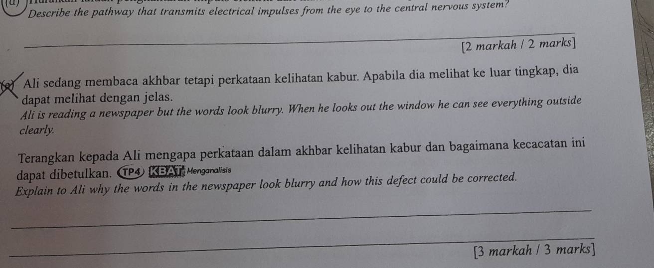 Describe the pathway that transmits electrical impulses from the eye to the central nervous system? 
_ 
[2 markah / 2 marks] 
e) Ali sedang membaca akhbar tetapi perkataan kelihatan kabur. Apabila dia melihat ke luar tingkap, dia 
dapat melihat dengan jelas. 
Ali is reading a newspaper but the words look blurry. When he looks out the window he can see everything outside 
clearly. 
Terangkan kepada Ali mengapa perkataan dalam akhbar kelihatan kabur dan bagaimana kecacatan ini 
dapat dibetulkan. P4 KBATMenganalisis 
Explain to Ali why the words in the newspaper look blurry and how this defect could be corrected. 
_ 
_ 
[3 markah / 3 marks]