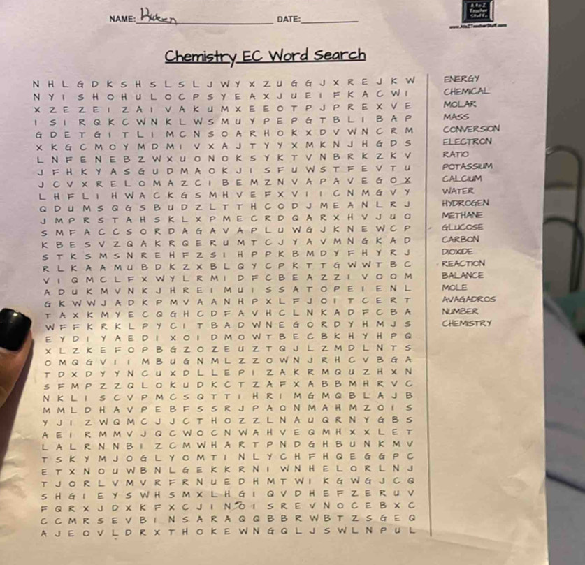 NAME: DATE:_
=== Kla27 ====
Chemistry EC Word Search
N H L G D K S H S L S L J W Y X Z U G G J X R E J K W ENERGY
N Y I S H OH U L O C P S Y E A X J U E I F K  A C W I CHEMICAL
X  Ε Z  Ε I Z  A I V A Κ и Μ X Ε Ε  ο T P J P R Ε X ν Ε MOLAR
I S I R Q K C W N K L W S M U Y P E P G T B L I B A P MASS
GD E T G I T L I MC N SO A R HO K X DV W N C R M CONVERSION
X Κ G C M O Y M D M I V X A J T Y Y X M K N J H G D S ELECTRON
L Ν F Ε Ν Ε Β Z W х U ο Ν ο Κ S Y Κ т ν Ν Β R Κ Z Κ V RATIO
J FH ΚY A S G UD M A O Κ J I S F U W S T F E V T U POTASSIUM
J C V X R E L O M A Z C I B E MZ N V A P AV E G  O X CALCIUM
L H F L I H W A C K G S M H V E F X V I I C N M G V Y WATER
Q D UM S Q G S B U D Z L T T  H C O D J M E A N L R J HYDROGEN
J MP R S TA H S K L X P ME C R D Q A R X H V J U O METHANE
S M F A C C S O R D A G A V A P L U W G J K N E W C P GLUCOSE
K B E S V Z Q A K R Q E R U M T C J Y A V M N G K A D CARBON
S T K S M S N R E H F Z S I H P P K B M D Y F H Y R J DIOXIDE
R L K A A M U B D K Z X B L Q Y C P Κ T T G W W T B C REACTION
V 1 Q M C L F X W Y L R M I D F C B E A Z Z I V 0 O M BALANCE
A DU ΚM V Ν Κ J H R  E I M U I S S A T O P E I E Ν L MOLE
G K W W J A D K P M V A A N H P X L F J  O I T C E R T AVAGADROS
T A X K M Y E C Q G H C D F A V H C L N K A D F C B A NUMBER
W F F K R K L P Y C I T B A D W N E G O R D Y H M J S CHEMISTRY
E Y D I Y A E D  X O I D M O W T B E C B K H Y H P Q
X L Z K E F OP  B G Z  O Z E U Z T Q J L Z M D L N T S
O M Q G V I 1 M B U G N M L Z Z O W N J R H C V B G A
т D X D Y Y N C U X D L L E P I Z A K R M Q U Z H X N
S F M P Z Z Q L O K U D K C T Z A F X A B B M H R V C
N K L I S C V P M C S Q T T I H R I M G M Q B L A J B
M ML D H  A VP E B F S S R J P A O N M A H M Z O I S
Y J I Z W Q M C J J C T H O Z Z L N A U Q R N Y G B S
A E I R M M V J Q C WO C N W A H V  E Q M H X X L E т
L A L R N NB I Z CM WH A R T PN D G H B U N K M V
T S K Y M J O G L Y O M T I N L Y C H F H Q E G G P C
E T X Ν O U W B N L G E K K R Ν I W N H  E L O R L Ν J
T J O R L V M V R F R N U E D H M T W I K G W G J C Q
S H G I E Y S W H S M X L H G I Q V D H E F Z E RU V
F Q R X J D X K F X C J I Ν O I S R E V N O C E B X C
C C M R S E V B 1 N S A R A Q Q B B R W B T Z S G E Q
A J  E O V L D R X T H  O K E W N G G L J S W L N P U L