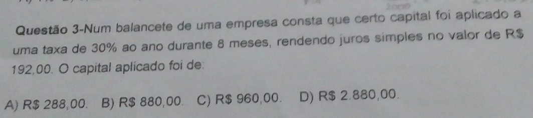 Questão 3-Num balancete de uma empresa consta que certo capital foi aplicado a
uma taxa de 30% ao ano durante 8 meses, rendendo juros simples no valor de R$
192,00. O capital aplicado foi de:
A) R$ 288,00. B) R$ 880,00. C) R$ 960,00. D) R$ 2.880,00.