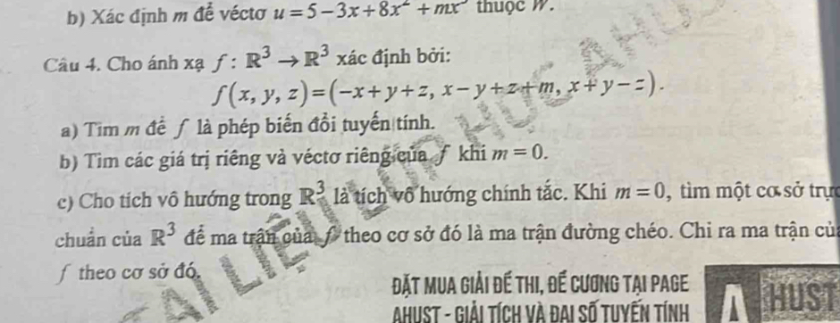 Xác định m để véctơ u=5-3x+8x^2+mx thuộc w. 
Câu 4. Cho ánh xạ f:R^3to R^3 xác định bởi:
f(x,y,z)=(-x+y+z,x-y+z+m,x+y-z). 
a) Tim m đề ∫ là phép biến đồi tuyến tính. 
b) Tìm các giá trị riêng và véctơ riêng của ƒ khi m=0. 
c) Cho tich vô hướng trong R_5^(3 là tích vô hướng chính tắc. Khi m=0 , tìm một cơ sở trực 
chuẩn của R^3) để ma trận của / theo cơ sở đó là ma trận đường chéo. Chi ra ma trận củ 
f theo cơ sở đó. 
Đặt Mua giải đế thi, đế cương tại page HUST 
AhuST - Giải tích và đai số tuyến tính A