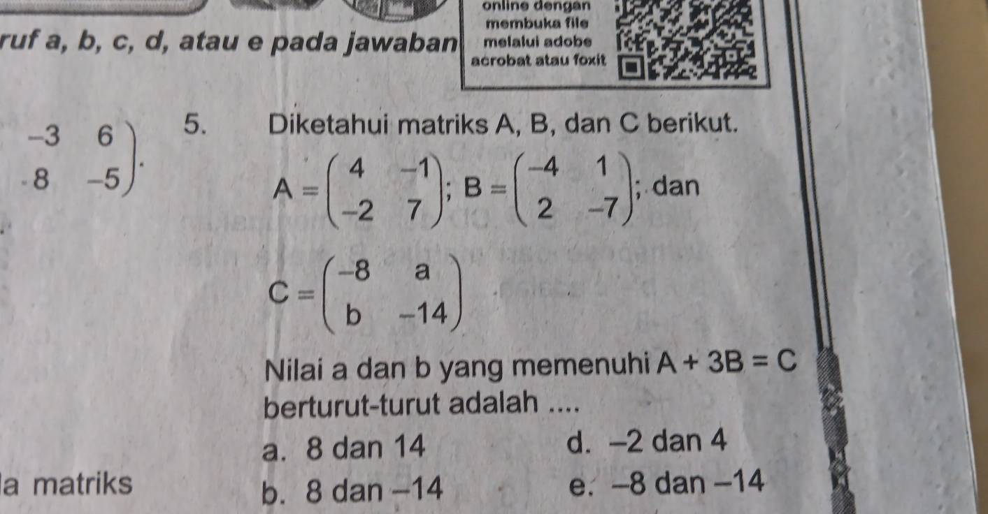 online dengan
membuka file
ruf a, b, c, d, atau e pada jawaban melalui adobe
acrobat atau foxit
beginarrayr -36 .8-5endarray ). 5. Diketahui matriks A, B, dan C berikut.
A=beginpmatrix 4&-1 -2&7endpmatrix; B=beginpmatrix -4&1 2&-7endpmatrix; dan
C=beginpmatrix -8&a b&-14endpmatrix
Nilai a dan b yang memenuhi A+3B=C
berturut-turut adalah ....
a. 8 dan 14 d. -2 dan 4
a matriks e. -8 dan -14
b. 8 dan −14