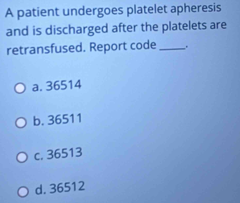 A patient undergoes platelet apheresis
and is discharged after the platelets are
retransfused. Report code _.
a. 36514
b. 36511
c. 36513
d. 36512