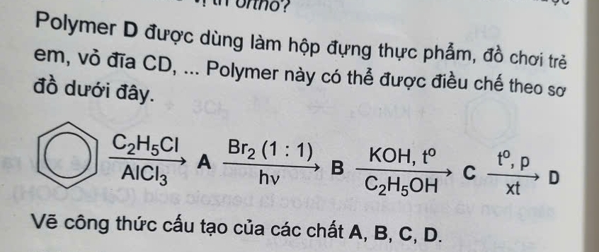 ortno ? 
Polymer D được dùng làm hộp đựng thực phẩm, đồ chơi trẻ 
em, vỏ đĩa CD, ... Polymer này có thể được điều chế theo sơ 
đồ dưới đây.
frac C_2H_5ClAlCl_3Axrightarrow Br_2(1:1)Bfrac KOH,t^oC_2H_5OH C  (t^0,p)/xt to D
Vẽ công thức cấu tạo của các chất A, B, C, D.