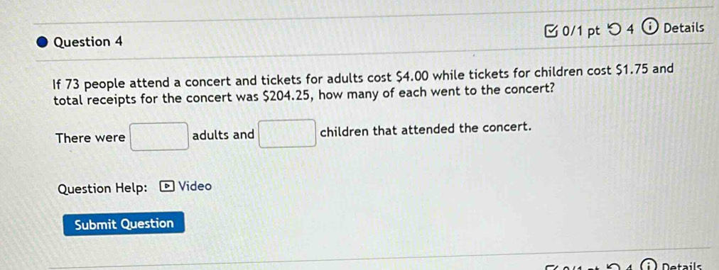 0/1 ptつ 4 Details 
If 73 people attend a concert and tickets for adults cost $4.00 while tickets for children cost $1.75 and 
total receipts for the concert was $204.25, how many of each went to the concert? 
There were □ adults and □ children that attended the concert. 
Question Help: Video 
Submit Question 
Details