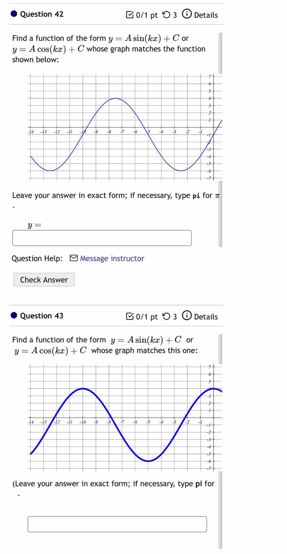 つ 3 Details 
Find a function of the form y=Asin (kx)+C or
y=Acos (kx)+C whose graph matches the function 
shown below: 
Leave your answer in exact form; if necessary, type pi for π
y=
Question Help: ] Message instructor 
Check Answer 
Question 43 0/1 pt つ 3 C° Details 
Find a function of the form y=Asin (kx)+C or
y=Acos (kx)+C whose graph matches this one: 
(Leave your answer in exact form; if necessary, type pi for