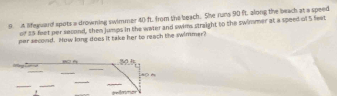 A lifeguard spots a drowning swimmer 40 ft. from the beach. She runs 90 ft, along the beach at a speed 
of 15 feet per second, then Jumps in the water and swims straight to the swimmer at a speed of 5 feet
per second. How long does it take her to reach the swimmer? 
BC 30
40 n 
swêmmar