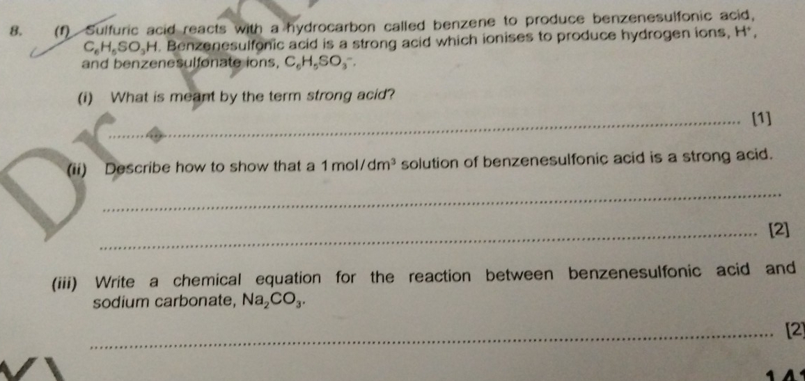 (1) Sulfuric acid reacts with a hydrocarbon called benzene to produce benzenesulfonic acid,
C_6H_5SO_3H. Benzenesulfonic acid is a strong acid which ionises to produce hydrogen ions, H^+, 
and ben enesul fonate ins, C_6H_5SO_3^(-. 
(i) What is meant by the term strong acid? 
_[1] 
(ii) Describe how to show that a 1mol/dm^3) solution of benzenesulfonic acid is a strong acid. 
_ 
_[2] 
(iii) Write a chemical equation for the reaction between benzenesulfonic acid and 
sodium carbonate, Na_2CO_3. 
_[2]