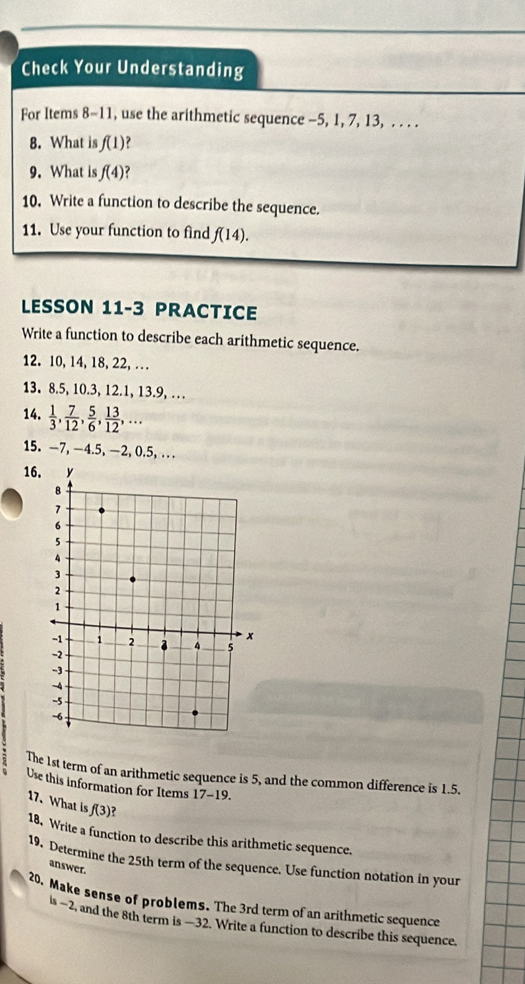 Check Your Understanding 
For Items 8-11, use the arithmetic sequence -5, 1, 7, 13, . . . . 
8. What is f(1) ? 
9. What is f(4)
10. Write a function to describe the sequence. 
11. Use your function to find f(14). 
LESSON 11-3 PRACTICE 
Write a function to describe each arithmetic sequence. 
12. 10, 14, 18, 22, … 
13. 8. 5, 10. 3, 12. 1, 13.9, … 
14.  1/3 ,  7/12 ,  5/6 ,  13/12 ,... 
15. —7, —4.5, —2, 0.5, . . 
16. 
The 1st term of an arithmetic sequence is 5, and the common difference is 1.5. 
Use this information for Items 17-19. 
17. What is f(3)
18. Write a function to describe this arithmetic sequence. 
19. Determine the 25th term of the sequence. Use function notation in your 
answer. 
20. Make sense of problems. The 3rd term of an arithmetic sequence 
ls ~2, and the 8th term is —32. Write a function to describe this sequence