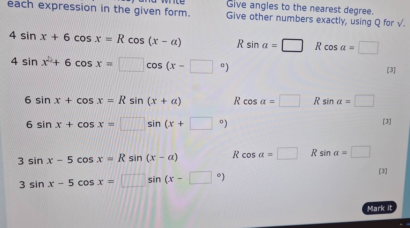 te
Give angles to the nearest degree.
each expression in the given form. Give other numbers exactly, using Q for √.
4sin x+6cos x=Rcos (x-alpha )
R sin alpha =□ R cos alpha =□
4sin x+6cos x=□ cos (x-□°)
[3]
6sin x+cos x=Rsin (x+alpha )
R cos alpha =□ R sin alpha =□
6sin x+cos x=□ sin (x+□°)
[3]
3sin x-5cos x=Rsin (x-alpha )
R cos alpha =□ R sin alpha =□
3sin x-5cos x=□ sin (x-□°)
[3]
Mark it