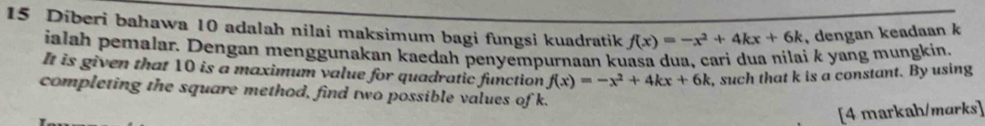 Diberi bahawa 10 adalah nilai maksimum bagi fungsi kuadratik f(x)=-x^2+4kx+6k , dengan keadaan k
ialah pemalar. Dengan menggunakan kaedah penyempurnaan kuasa dua, cari dua nilai k yang mungkin, 
It is given that 10 is a maximum value for quadratic function f(x)=-x^2+4kx+6k , such that k is a constant. By using 
completing the square method, find two possible values of k. 
[4 markah/marks]