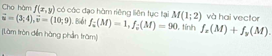 Cho hàm f(x,y) có các đạo hàm riêng liên tục tại M(1;2) và hai vector
vector u=(3;4), vector v=(10;9). Biết f_vector u(M)=1, f_vector v(M)=90 , tính f_x(M)+f_y(M). 
(Làm tròn đến hàng phần trăm)