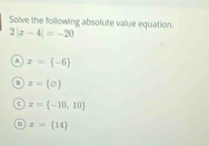 Solve the following absolute value equation.
2|x-4|=-20
a x= -6
B x= bigcirc 
a x= -10,10
D x= 14