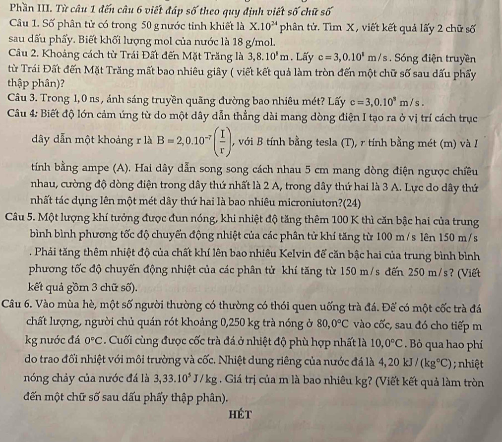 Phần III. Từ câu 1 đến câu 6 viết đáp số theo quy định viết số chữ số
Câu 1. Số phân tử có trong 50 gnước tinh khiết là X. 10^(24) phân tử. Tìm X , viết kết quả lấy 2 chữ số
sau dấu phẩy. Biết khối lượng mol của nước là 18 g/mol.
Câu 2. Khoảng cách từ Trái Đất đến Mặt Trăng là 3,8.10^8m. Lấy c=3,0.10^8m/s.  Sóng điện truyền
từ Trái Đất đến Mặt Trăng mất bao nhiêu giây ( viết kết quả làm tròn đến một chữ số sau dấu phẩy
thập phân)?
Câu 3. Trong 1,0 ns , ánh sáng truyền quãng đường bao nhiêu mét? Lấy c=3,0.10^8m/s.
Câu 4: Biết độ lớn cảm ứng từ do một dây dẫn thẳng dài mang dòng điện I tạo ra ở vị trí cách trục
dây dẫn một khoảng r là B=2,0.10^(-7)( I/r ), , với B tính bằng tesla (T), r tính bằng mét (m) và I
tính bằng ampe (A). Hai dây dẫn song song cách nhau 5 cm mang dòng điện ngược chiều
nhau, cường độ dòng điện trong dây thứ nhất là 2 A, trong dây thứ hai là 3 A. Lực do dây thứ
nhất tác dụng lên một mét dây thứ hai là bao nhiêu microniutơn?(24)
Câu 5. Một lượng khí tưởng được đun nóng, khi nhiệt độ tăng thêm 100 K thì căn bậc hai của trung
bình bình phương tốc độ chuyển động nhiệt của các phân tử khí tăng từ 100 m/s lên 150 m/s
Phải tăng thêm nhiệt độ của chất khí lên bao nhiêu Kelvin để căn bậc hai của trung bình bình
phương tốc độ chuyển động nhiệt của các phân tử khí tăng từ 150 m/s đến 250 m/s? (Viết
kết quả gồm 3 chữ số).
Câu 6. Vào mùa hè, một số người thường có thường có thói quen uống trà đá. Để có một cốc trà đá
chất lượng, người chủ quán rót khoảng 0,250 kg trà nóng ở 80,0°C vào cốc, sau đó cho tiếp m
kg nước đá 0°C. Cuối cùng được cốc trà đá ở nhiệt độ phù hợp nhất là 10,0°C. Bỏ qua hao phí
do trao đối nhiệt với môi trường và cốc. Nhiệt dung riêng của nước đá là 4,20kJ/(kg°C); nhiệt
nóng chảy của nước đá là 3,33.10^5J/kg. Giá trị của m là bao nhiêu kg? (Viết kết quả làm tròn
đến một chữ số sau dấu phẩy thập phân).
hét