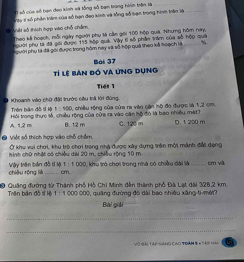 Tỉ số của số bạn đeo kính và tổng số bạn trong hình trên là_
Vậy tỉ số phần trăm của số bạn đeo kinh và tổng số bạn trong hình trên là_
Viết số thích hợp vào chỗ chấm.
Theo kế hoạch, mỗi ngày người phụ tá cần gói 100 hộp quà. Nhưng hôm nay,
người phụ tá đã gói được 115 hộp quà. Vậy tỉ số phần trăm của số hộp quả
người phụ tá đã gói được trong hôm nay và số hộp quà theo kế hoạch là _ %.
Bài 37
Tỉ lệ bản đồ vÀ ỨNG DụNG
Tiết 1
D Khoanh vào chữ đặt trước câu trà lời đúng.
Trên bản đồ tỉ lệ 1:100 , chiều rộng của cửa ra vào căn hộ đo được là 1,2 cm.
Hỏi trong thực tế, chiều rộng của cửa ra vào căn hộ đó là bao nhiêu mét?
A. 1,2 m B. 12 m C. 120 m D. 1 200 m
❷ Viết số thích hợp vào chỗ chấm.
Ở khu vui chơi, khu trò chơi trong nhà được xây dựng trên một mảnh đất dạng
hình chữ nhật có chiều dài 20 m, chiều rộng 10 m.
Vậy trên bản đồ tỉ lệ 1:1000 0, khu trò chơi trong nhà có chiều dài là ........ cm và
chiều rộng là _ cm.
O Quãng đường từ Thành phố Hồ Chí Minh đến thành phố Đà Lạt dài 328,2 km.
Trên bản đồ tỉ lệ 1:1 000 00 0, quãng đường đó dài bao nhiêu xăng-ti-mét?
Bài giải
_
_
Vở Bài Táp NảnG CAO TOẢn 5 • Tập Hai