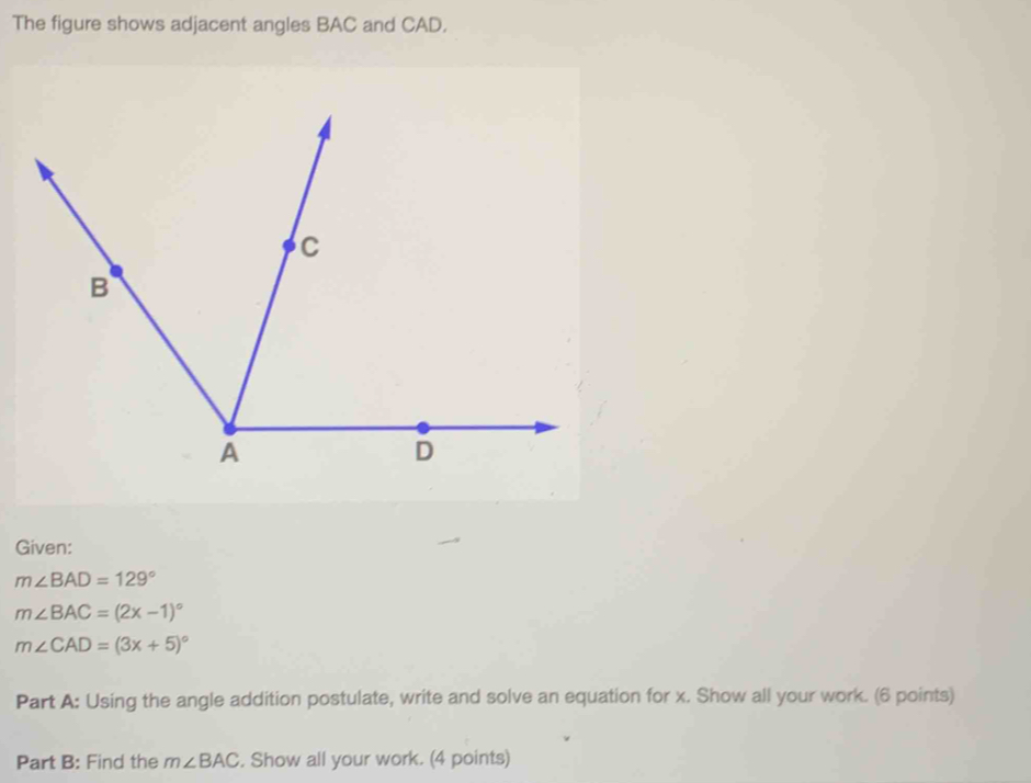 The figure shows adjacent angles BAC and CAD. 
Given:
m∠ BAD=129°
m∠ BAC=(2x-1)^circ 
m∠ CAD=(3x+5)^circ 
Part A: Using the angle addition postulate, write and solve an equation for x. Show all your work. (6 points) 
Part B: Find the m∠ BAC. Show all your work. (4 points)