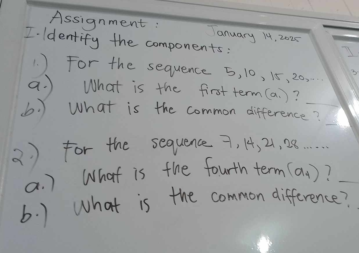 Assignment: January 14, 2025 
I ldentify the components: 
1. ) For the sequence 5, 10, 15, 20, .. 
3. 
a. ) What is the first term (a_1) ? 
(b. ) What is the common difference? 
( ) for the sequence 9. 1, 21, 28.
(a_4)
a. ) What is the fourth term 1 _ 
b. ) What is the common difference?