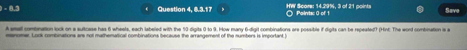 8.3 Question 4, 8.3.17 > HW Score: 14.29%, 3 of 21 points Save 
Points: 0 of 1 
A small combination lock on a suitcase has 6 wheels, each labeled with the 10 digits 0 to 9. How many 6 -digit combinations are possible if digits can be repeated? (Hint: The word combination is a 
manomer. Lock combinations are not mathematical combinations because the arrangement of the numbers is important.)