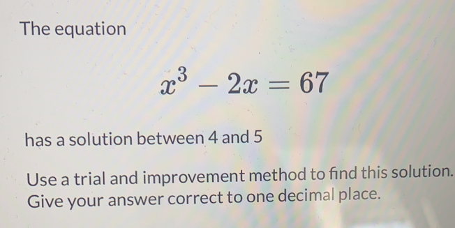 The equation
x^3-2x=67
has a solution between 4 and 5
Use a trial and improvement method to find this solution.
Give your answer correct to one decimal place.