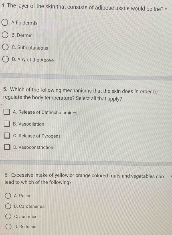 The layer of the skin that consists of adipose tissue would be the? *
A.Epidermis
B. Dermis
C. Subcutaneous
D. Any of the Above
5. Which of the following mechanisms that the skin does in order to
regulate the body temperature? Select all that apply?
A. Release of Cathecholamines
B. Vasodilation
C. Release of Pyrogens
D. Vasoconstriction
6. Excessive intake of yellow or orange colored fruits and vegetables can
lead to which of the following?
A. Pallor
B. Carotenemia
C. Jaundice
D. Redness